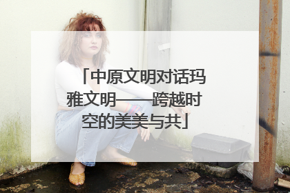中原文明对话玛雅文明——跨越时空的美美与共