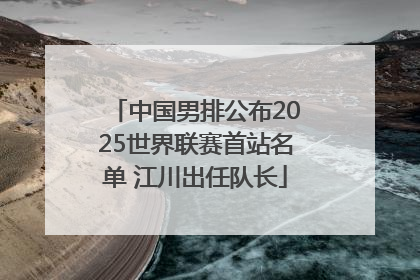 中国男排公布2025世界联赛首站名单 江川出任队长