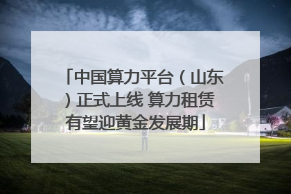 中国算力平台（山东）正式上线 算力租赁有望迎黄金发展期