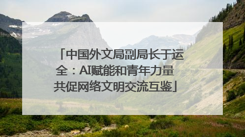 中国外文局副局长于运全：AI赋能和青年力量共促网络文明交流互鉴