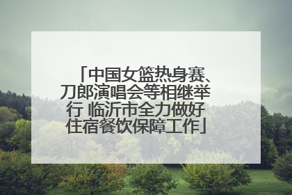 中国女篮热身赛、刀郎演唱会等相继举行 临沂市全力做好住宿餐饮保障工作