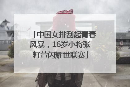 中国女排刮起青春风暴，16岁小将张籽萱闪耀世联赛