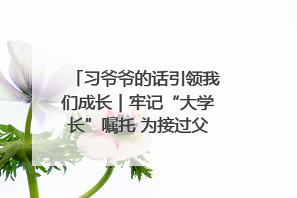 习爷爷的话引领我们成长｜牢记“大学长”嘱托 为接过父辈接力棒全力以赴