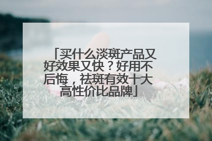 买什么淡斑产品又好效果又快？好用不后悔，祛斑有效十大高性价比品牌