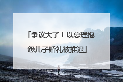 争议大了！以总理抱怨儿子婚礼被推迟