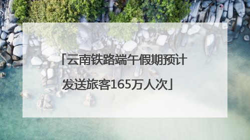 云南铁路端午假期预计发送旅客165万人次