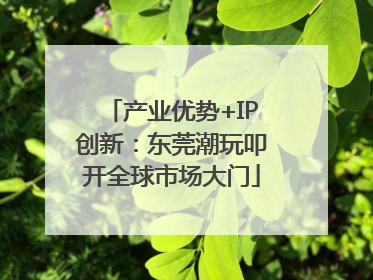 产业优势+IP创新：东莞潮玩叩开全球市场大门