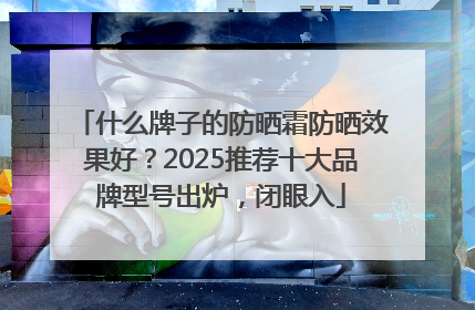 什么牌子的防晒霜防晒效果好？2025推荐十大品牌型号出炉，闭眼入