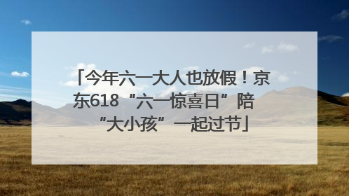 今年六一大人也放假！京东618“六一惊喜日”陪“大小孩”一起过节