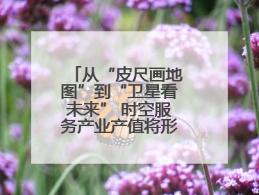 从“皮尺画地图”到“卫星看未来” 时空服务产业产值将形成万亿级市场