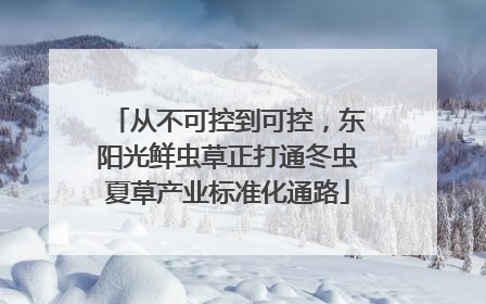 从不可控到可控，东阳光鲜虫草正打通冬虫夏草产业标准化通路