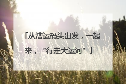 从漕运码头出发，一起来，“行走大运河”