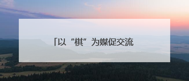 以“棋”为媒促交流 南充达州学子蓬安竞智