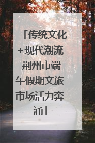 传统文化+现代潮流 荆州市端午假期文旅市场活力奔涌