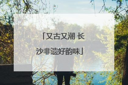 又古又潮 长沙非遗好韵味