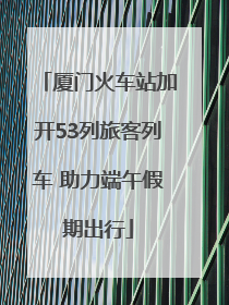 厦门火车站加开53列旅客列车 助力端午假期出行