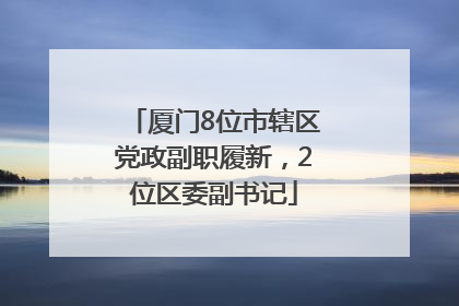 厦门8位市辖区党政副职履新，2位区委副书记