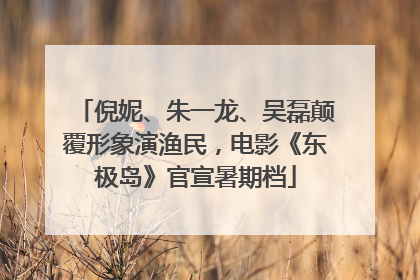 倪妮、朱一龙、吴磊颠覆形象演渔民，电影《东极岛》官宣暑期档