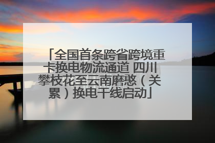 全国首条跨省跨境重卡换电物流通道 四川攀枝花至云南磨憨（关累）换电干线启动