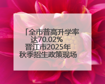 全市普高升学率达70.02% 晋江市2025年秋季招生政策现场咨询会举行