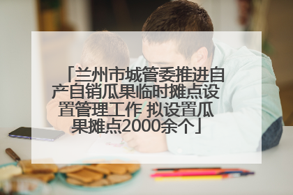 兰州市城管委推进自产自销瓜果临时摊点设置管理工作 拟设置瓜果摊点2000余个