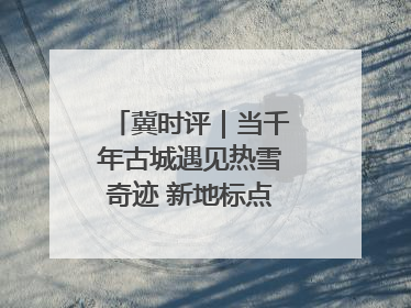 冀时评｜当千年古城遇见热雪奇迹 新地标点燃文旅新引擎