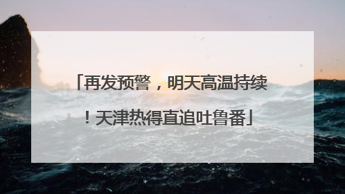 再发预警，明天高温持续！天津热得直追吐鲁番
