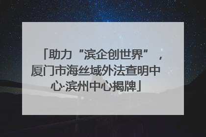 助力“滨企创世界”，厦门市海丝域外法查明中心·滨州中心揭牌
