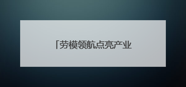 劳模领航点亮产业工人队伍建设改革的“旌阳灯塔”