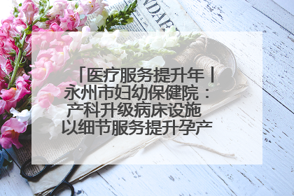 医疗服务提升年丨永州市妇幼保健院：产科升级病床设施 以细节服务提升孕产妇就医体验
