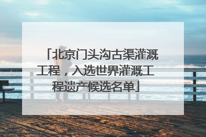 北京门头沟古渠灌溉工程，入选世界灌溉工程遗产候选名单