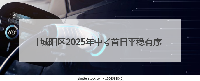 城阳区2025年中考首日平稳有序 10586名考生迎接人生首场大考