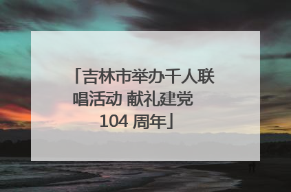 吉林市举办千人联唱活动 献礼建党 104 周年