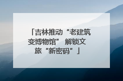 吉林推动“老建筑变博物馆” 解锁文旅“新密码”
