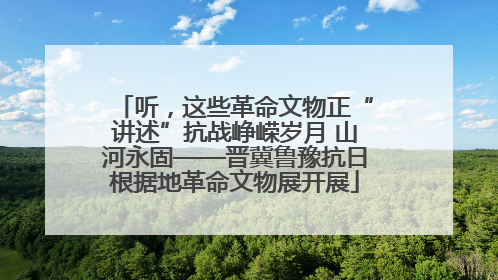 听，这些革命文物正“讲述”抗战峥嵘岁月 山河永固——晋冀鲁豫抗日根据地革命文物展开展