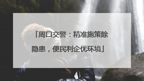 周口交警：精准施策除隐患，便民利企优环境