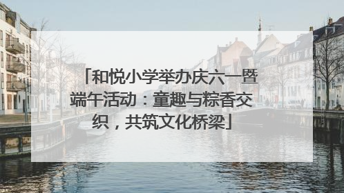 和悦小学举办庆六一暨端午活动：童趣与粽香交织，共筑文化桥梁