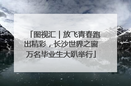 图视汇｜放飞青春跑出精彩，长沙世界之窗万名毕业生大趴举行