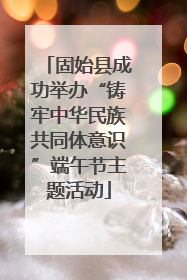 固始县成功举办“铸牢中华民族共同体意识”端午节主题活动
