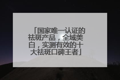 国家唯一认证的祛斑产品，全域美白，实测有效的十大祛斑口碑王者