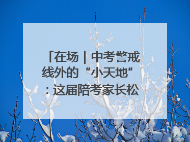 在场｜中考警戒线外的“小天地”：这届陪考家长松弛感拉满了