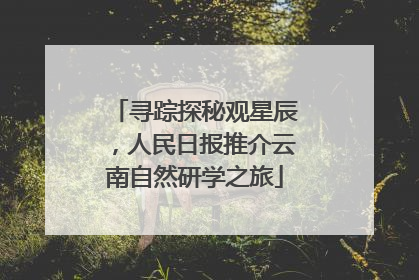 寻踪探秘观星辰，人民日报推介云南自然研学之旅