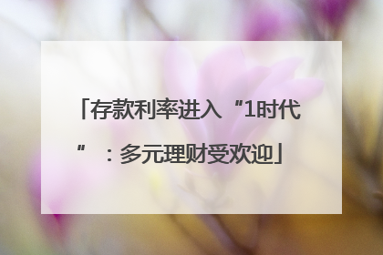 存款利率进入“1时代”：多元理财受欢迎
