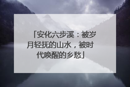 安化六步溪：被岁月轻抚的山水，被时代唤醒的乡愁