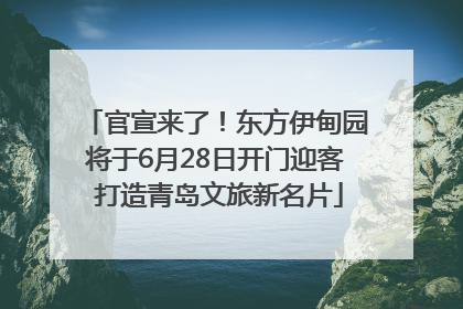 官宣来了！东方伊甸园将于6月28日开门迎客 打造青岛文旅新名片
