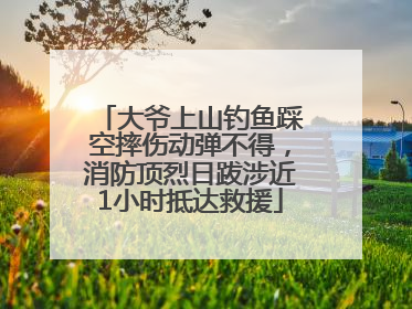 大爷上山钓鱼踩空摔伤动弹不得，消防顶烈日跋涉近1小时抵达救援