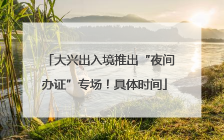 大兴出入境推出“夜间办证”专场！具体时间