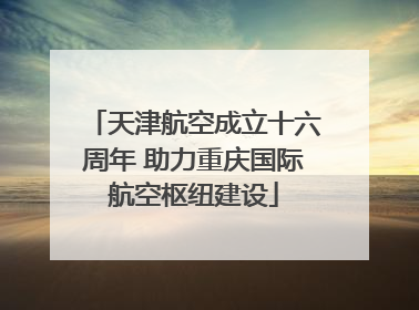 天津航空成立十六周年 助力重庆国际航空枢纽建设