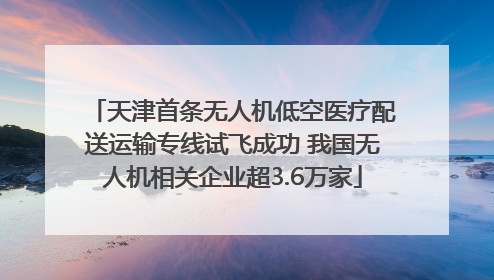 天津首条无人机低空医疗配送运输专线试飞成功 我国无人机相关企业超3.6万家