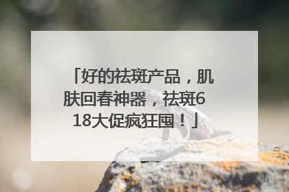 好的祛斑产品，肌肤回春神器，祛斑618大促疯狂囤！